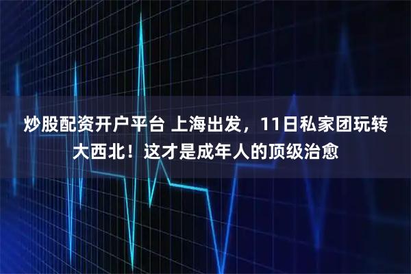 炒股配资开户平台 上海出发，11日私家团玩转大西北！这才是成年人的顶级治愈