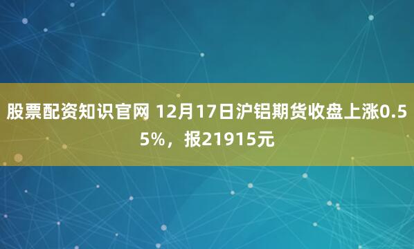 股票配资知识官网 12月17日沪铝期货收盘上涨0.55%，报21915元