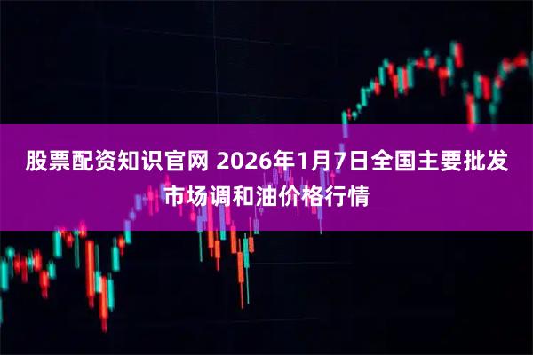 股票配资知识官网 2026年1月7日全国主要批发市场调和油价格行情