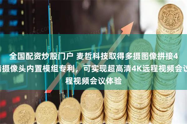 全国配资炒股门户 麦哲科技取得多摄图像拼接4K高清摄像头内置模组专利，可实现超高清4K远程视频会议体验