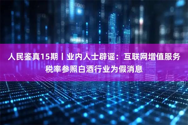 人民鉴真15期丨业内人士辟谣：互联网增值服务税率参照白酒行业为假消息