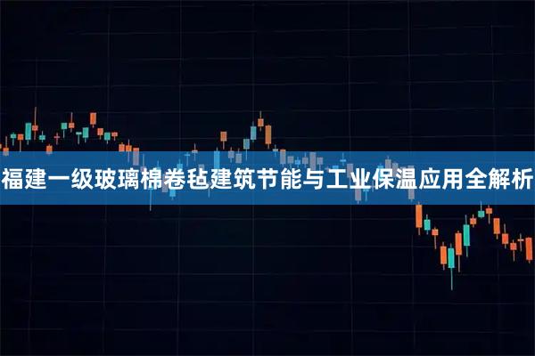 福建一级玻璃棉卷毡建筑节能与工业保温应用全解析