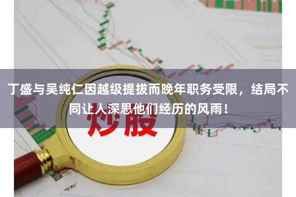 丁盛与吴纯仁因越级提拔而晚年职务受限,结局不同让人深思他们经历的风雨!