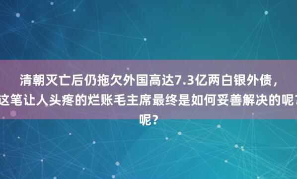 清朝灭亡后仍拖欠外国高达7.3亿两白银外债,这笔让人头疼的烂账毛主席最终是如何妥善解决的呢?