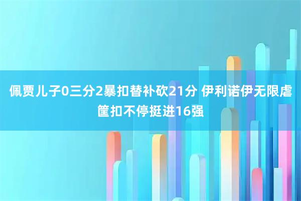 佩贾儿子0三分2暴扣替补砍21分 伊利诺伊无限虐筐扣不停挺进16强