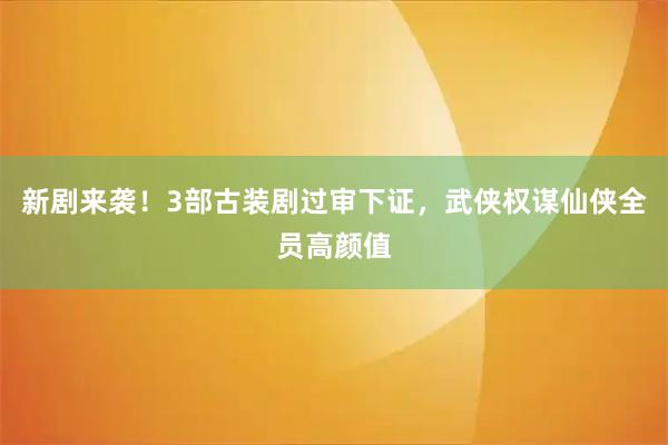 新剧来袭！3部古装剧过审下证，武侠权谋仙侠全员高颜值