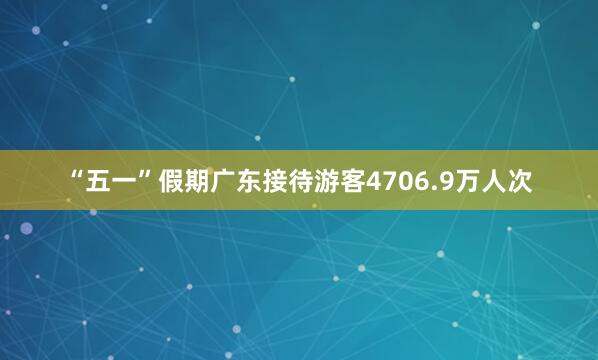 “五一”假期广东接待游客4706.9万人次