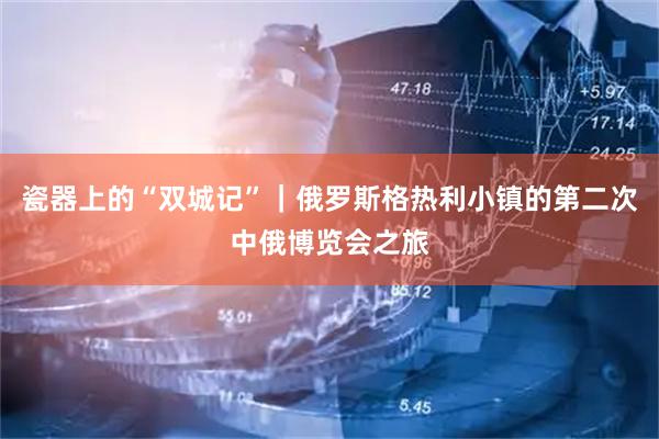 瓷器上的“双城记”｜俄罗斯格热利小镇的第二次中俄博览会之旅