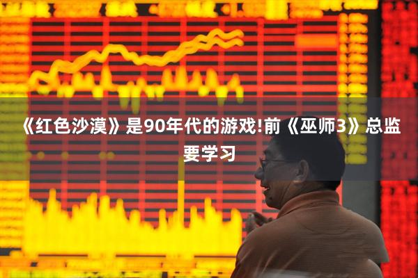 《红色沙漠》是90年代的游戏!前《巫师3》总监要学习