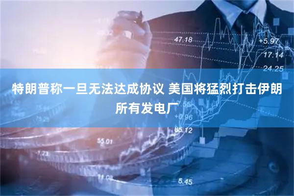 特朗普称一旦无法达成协议 美国将猛烈打击伊朗所有发电厂