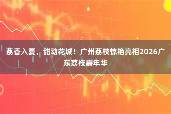 荔香入夏，甜动花城！广州荔枝惊艳亮相2026广东荔枝嘉年华