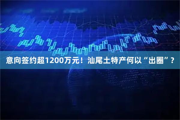 意向签约超1200万元！汕尾土特产何以“出圈”？