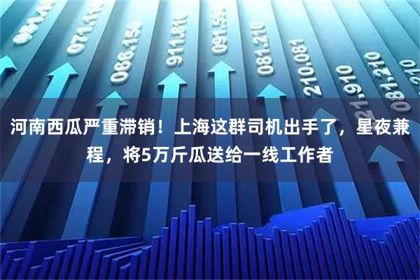 河南西瓜严重滞销！上海这群司机出手了，星夜兼程，将5万斤瓜送给一线工作者