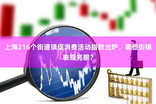 上海216个街道镇促消费活动指数出炉，哪些街镇表现亮眼？