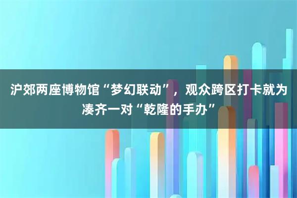 沪郊两座博物馆“梦幻联动”，观众跨区打卡就为凑齐一对“乾隆的手办”