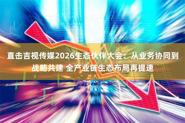直击吉视传媒2026生态伙伴大会:从业务协同到战略共建 全产业链生态布局再提速