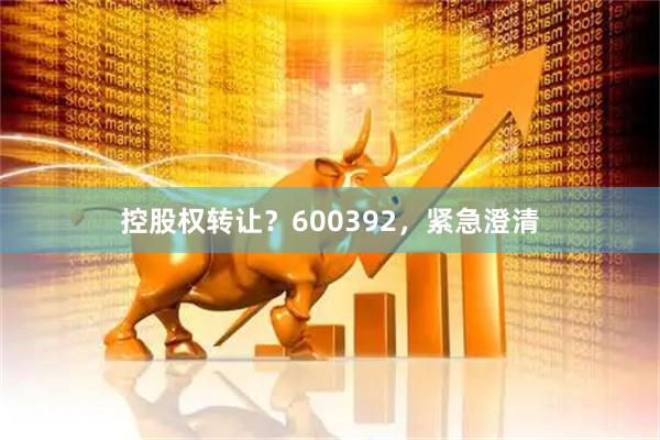 控股权转让？600392，紧急澄清
